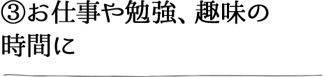 ③お仕事や勉強、趣味の時間に